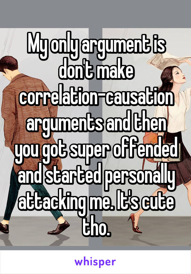 My only argument is don't make correlation-causation arguments and then you got super offended and started personally attacking me. It's cute tho.