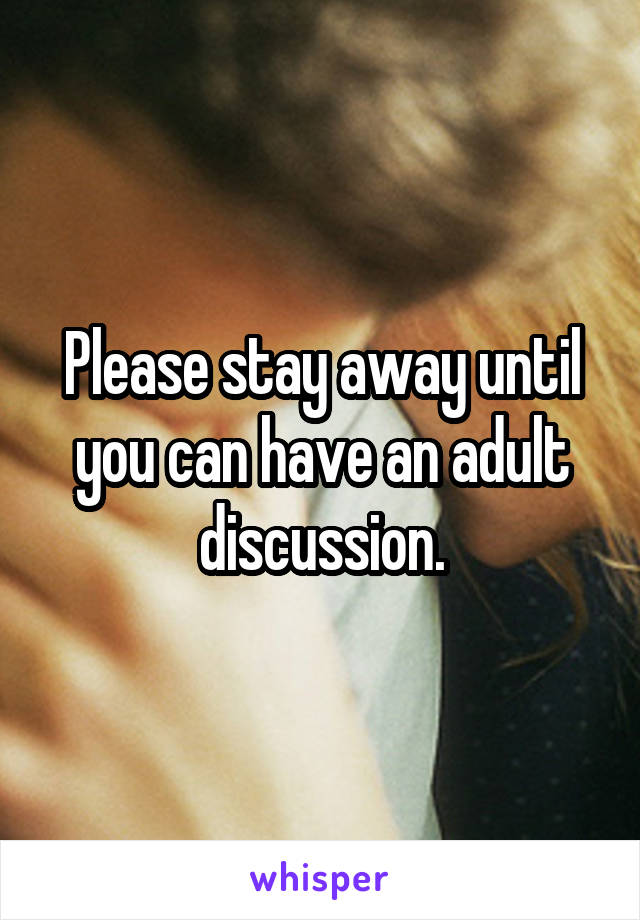 Please stay away until you can have an adult discussion.