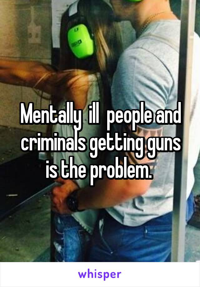 Mentally  ill  people and criminals getting guns is the problem. 