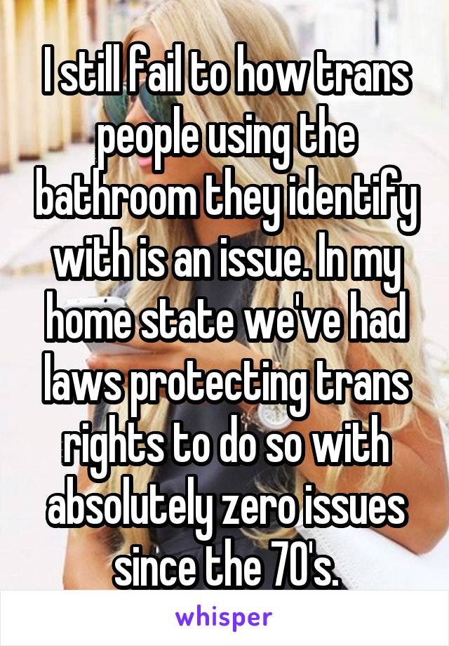 I still fail to how trans people using the bathroom they identify with is an issue. In my home state we've had laws protecting trans rights to do so with absolutely zero issues since the 70's.