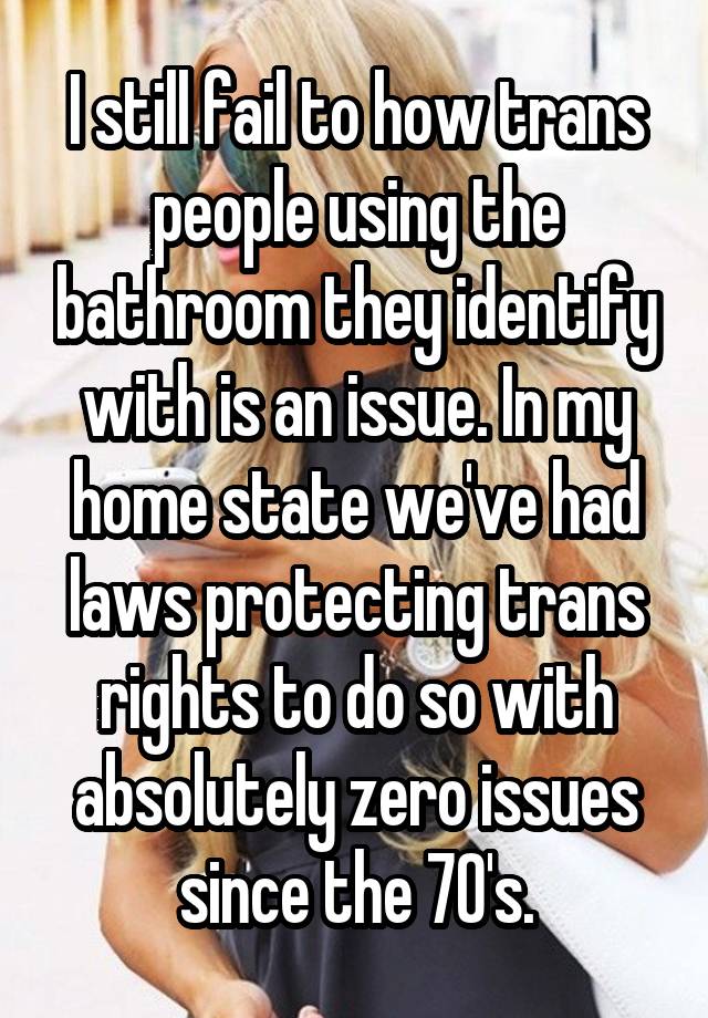 I still fail to how trans people using the bathroom they identify with is an issue. In my home state we've had laws protecting trans rights to do so with absolutely zero issues since the 70's.