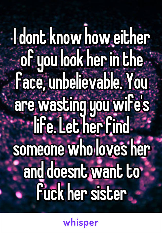 I dont know how either of you look her in the face, unbelievable. You are wasting you wife's life. Let her find someone who loves her and doesnt want to fuck her sister