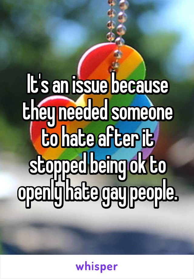 It's an issue because they needed someone to hate after it stopped being ok to openly hate gay people.