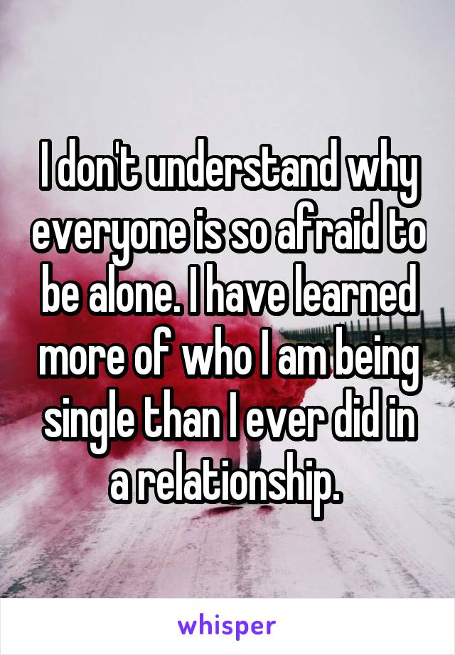 I don't understand why everyone is so afraid to be alone. I have learned more of who I am being single than I ever did in a relationship. 