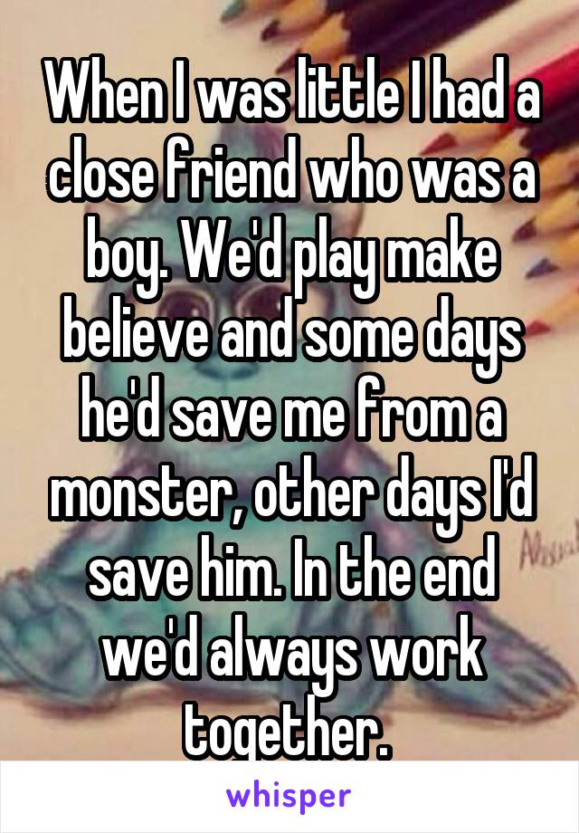 When I was little I had a close friend who was a boy. We'd play make believe and some days he'd save me from a monster, other days I'd save him. In the end we'd always work together. 