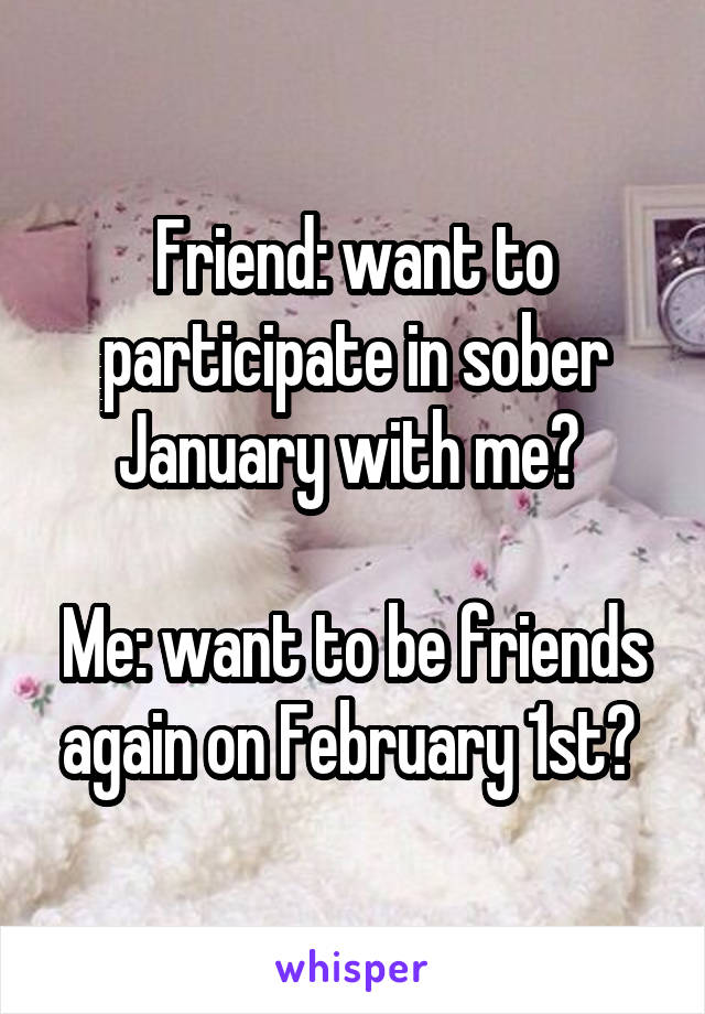 Friend: want to participate in sober January with me? 

Me: want to be friends again on February 1st? 