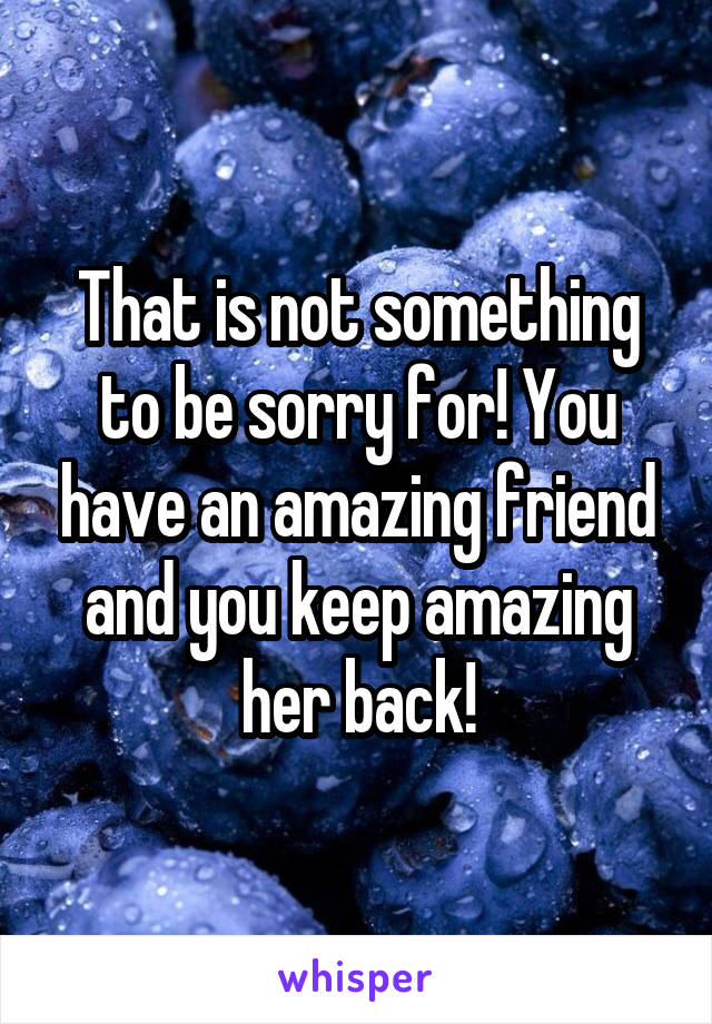 That is not something to be sorry for! You have an amazing friend and you keep amazing her back!