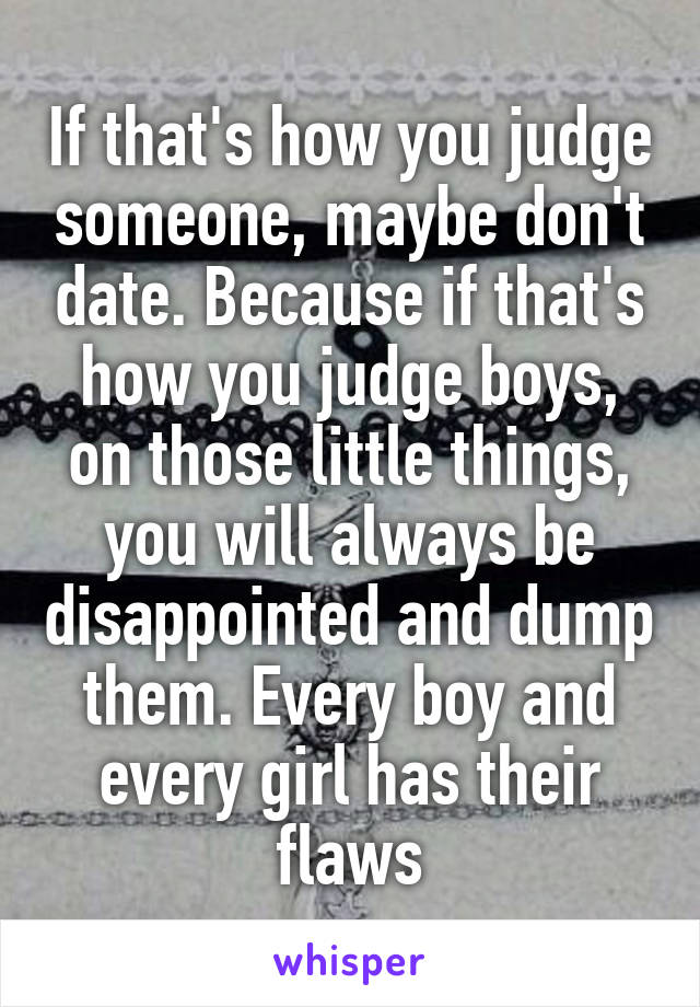 If that's how you judge someone, maybe don't date. Because if that's how you judge boys, on those little things, you will always be disappointed and dump them. Every boy and every girl has their flaws