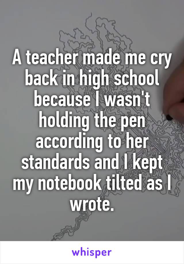 A teacher made me cry back in high school because I wasn't holding the pen according to her standards and I kept my notebook tilted as I wrote.