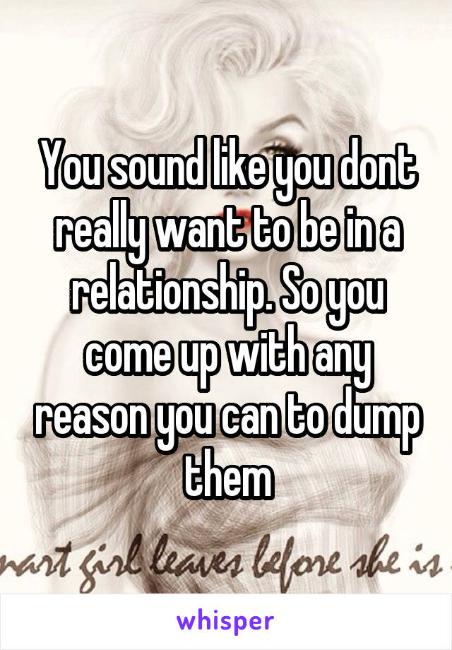 You sound like you dont really want to be in a relationship. So you come up with any reason you can to dump them