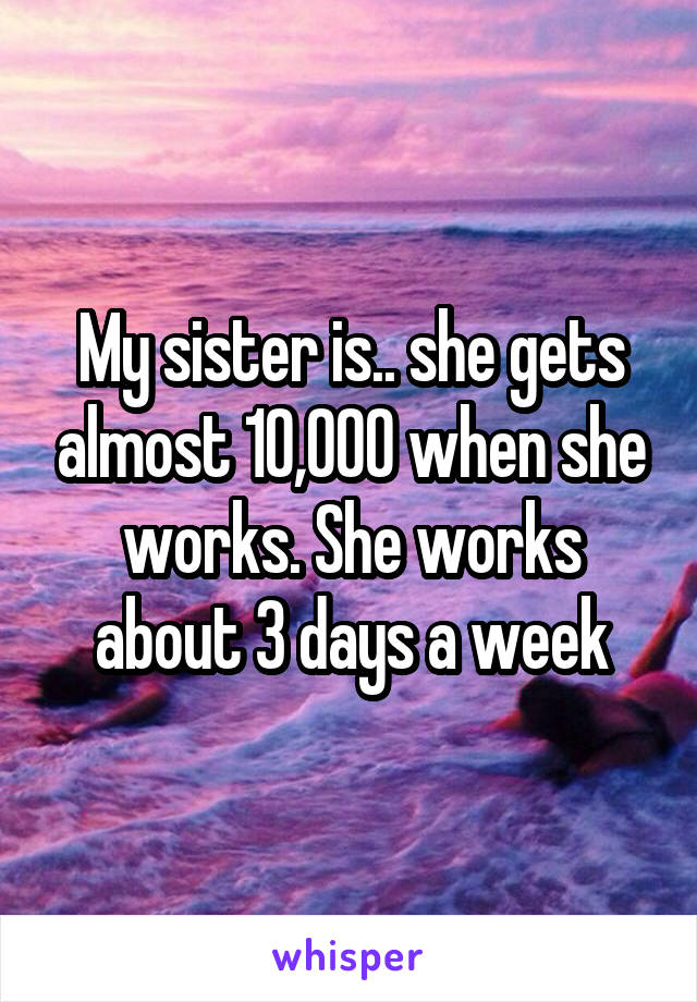 My sister is.. she gets almost 10,000 when she works. She works about 3 days a week