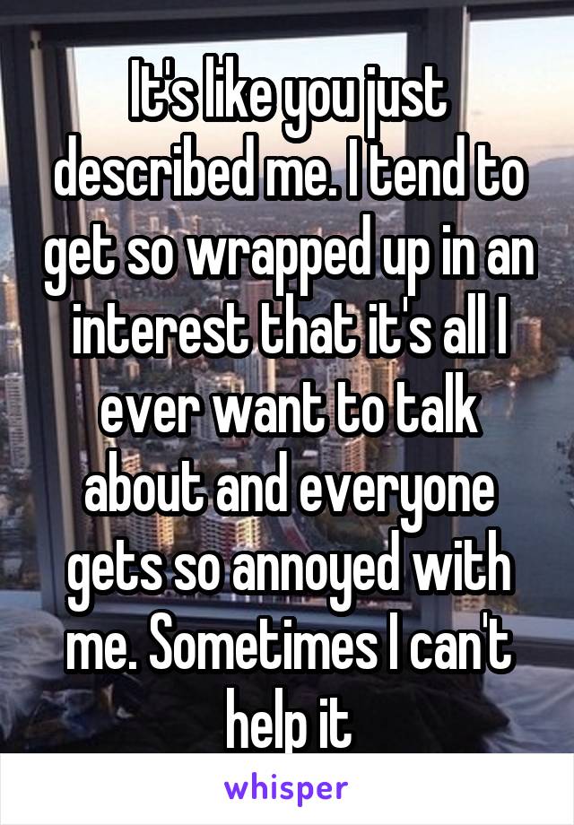 It's like you just described me. I tend to get so wrapped up in an interest that it's all I ever want to talk about and everyone gets so annoyed with me. Sometimes I can't help it
