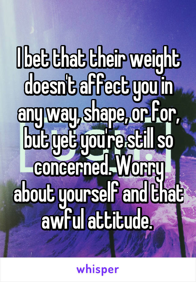 I bet that their weight doesn't affect you in any way, shape, or for, but yet you're still so concerned. Worry about yourself and that awful attitude. 