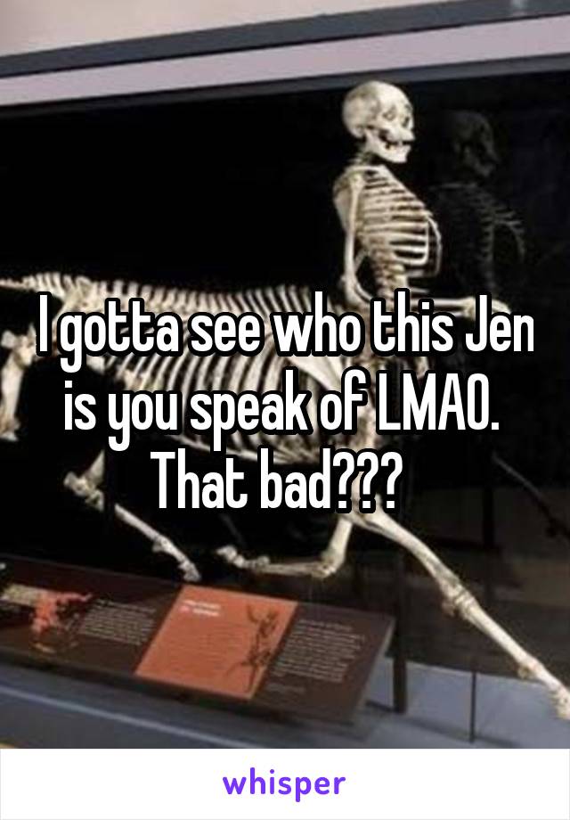 I gotta see who this Jen is you speak of LMAO. 
That bad???  