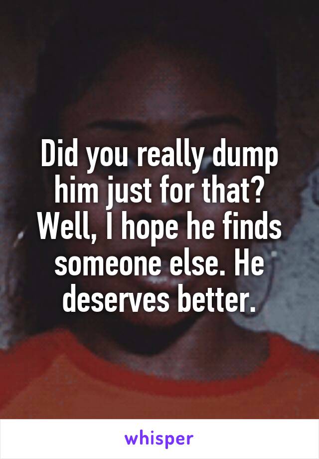 Did you really dump him just for that?
Well, I hope he finds someone else. He deserves better.