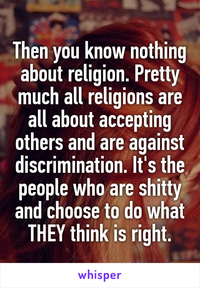 Then you know nothing about religion. Pretty much all religions are all about accepting others and are against discrimination. It's the people who are shitty and choose to do what THEY think is right.