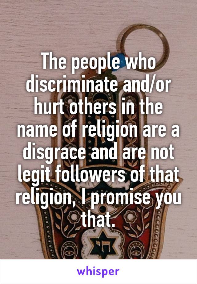 The people who discriminate and/or hurt others in the name of religion are a disgrace and are not legit followers of that religion, I promise you that.