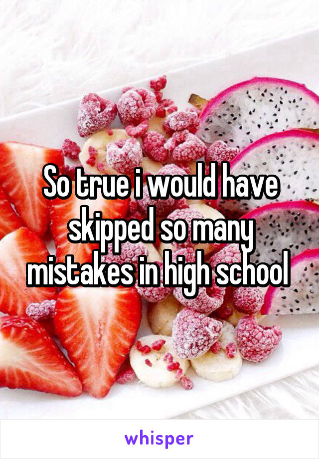 So true i would have skipped so many mistakes in high school 