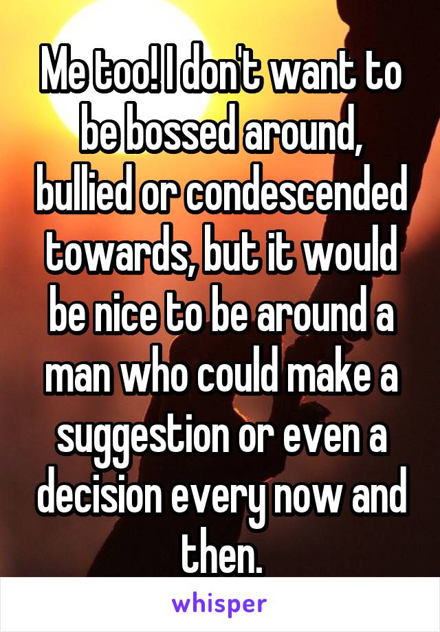 Me too! I don't want to be bossed around, bullied or condescended towards, but it would be nice to be around a man who could make a suggestion or even a decision every now and then.