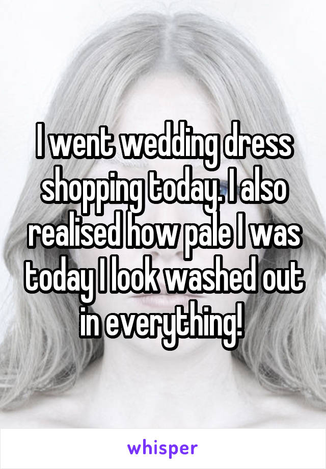 I went wedding dress shopping today. I also realised how pale I was today I look washed out in everything! 