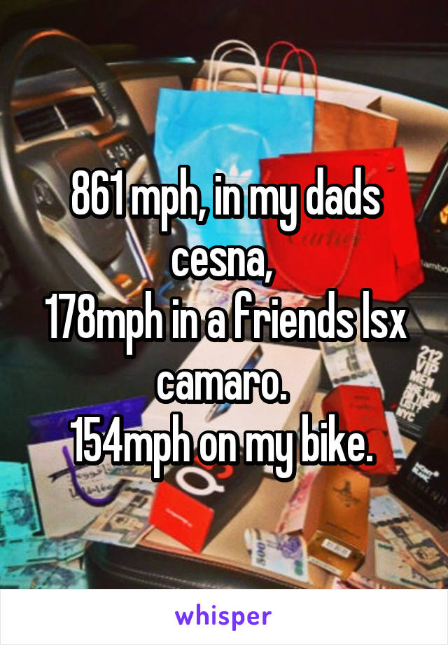 861 mph, in my dads cesna, 
178mph in a friends lsx camaro. 
154mph on my bike. 