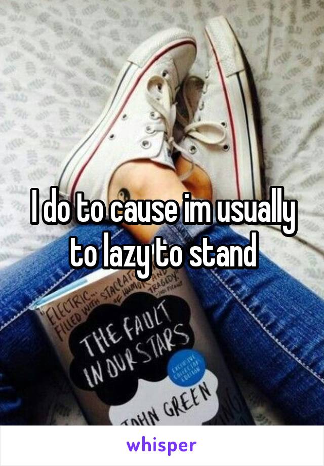 I do to cause im usually to lazy to stand