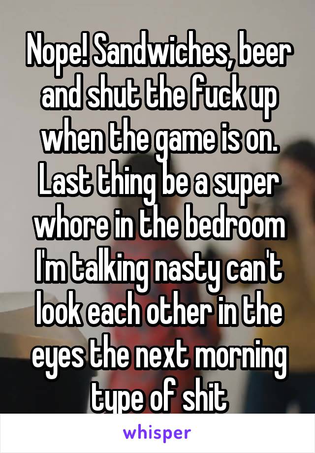 Nope! Sandwiches, beer and shut the fuck up when the game is on. Last thing be a super whore in the bedroom I'm talking nasty can't look each other in the eyes the next morning type of shit