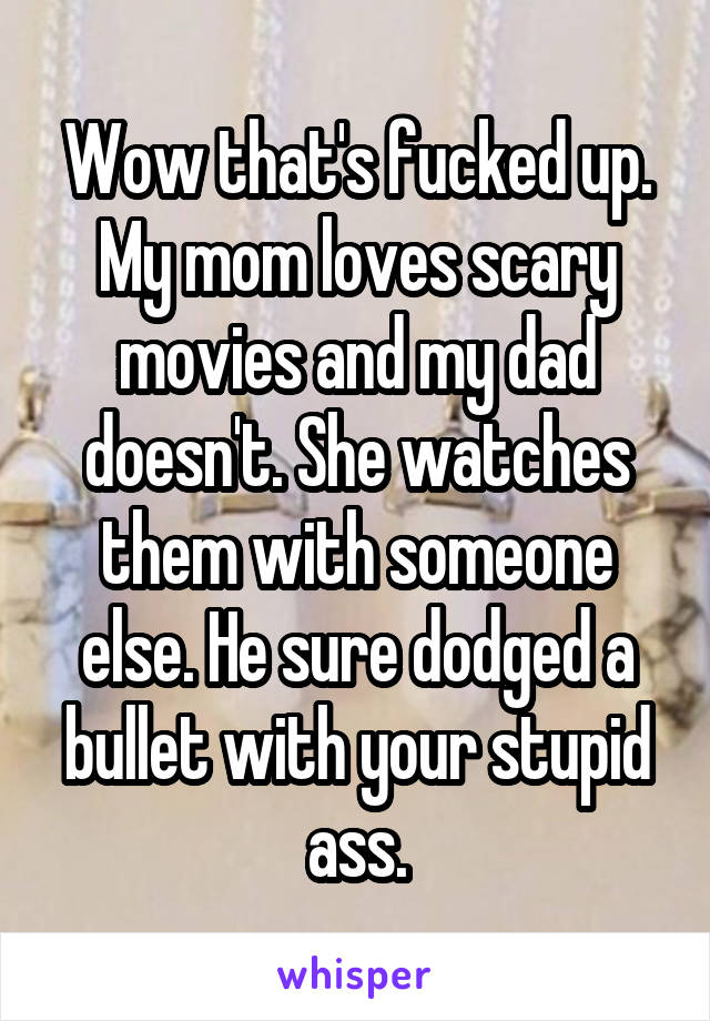 Wow that's fucked up. My mom loves scary movies and my dad doesn't. She watches them with someone else. He sure dodged a bullet with your stupid ass.
