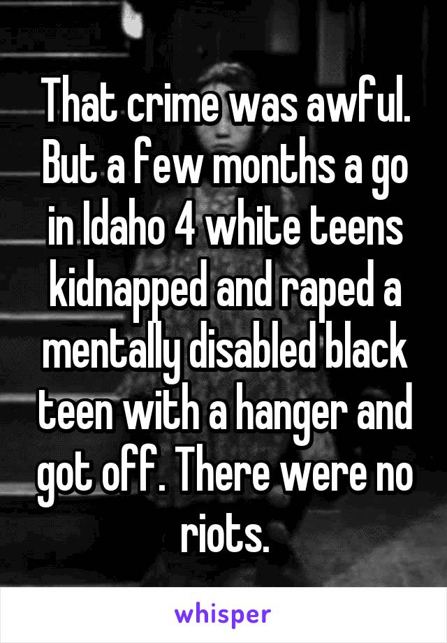 That crime was awful. But a few months a go in Idaho 4 white teens kidnapped and raped a mentally disabled black teen with a hanger and got off. There were no riots.