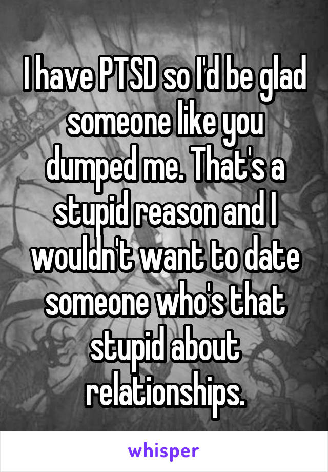 I have PTSD so I'd be glad someone like you dumped me. That's a stupid reason and I wouldn't want to date someone who's that stupid about relationships.