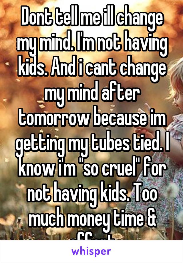 Dont tell me ill change my mind. I'm not having kids. And i cant change my mind after tomorrow because im getting my tubes tied. I know i'm "so cruel" for not having kids. Too much money time & effort