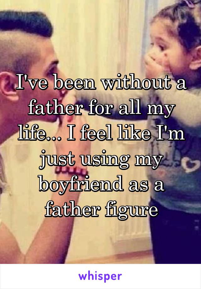 I've been without a father for all my life... I feel like I'm just using my boyfriend as a father figure
