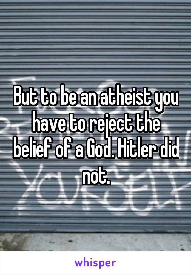 But to be an atheist you have to reject the belief of a God. Hitler did not.