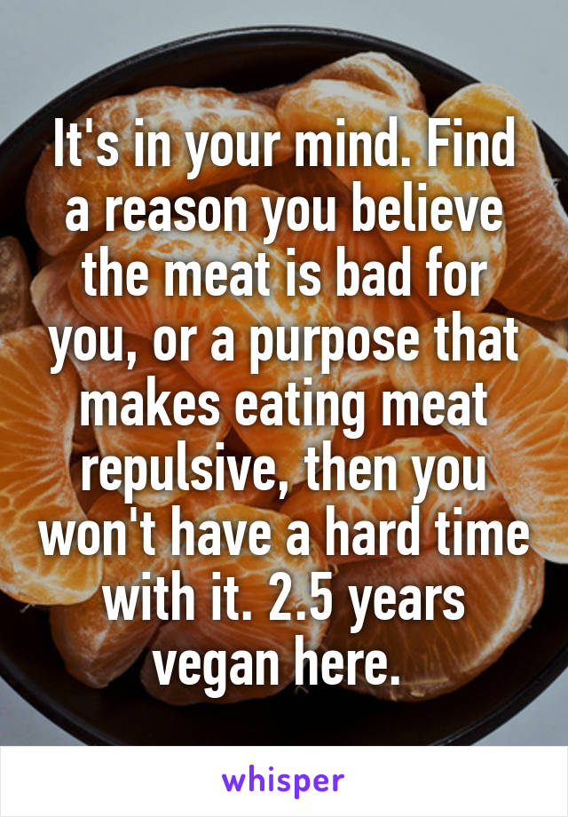 It's in your mind. Find a reason you believe the meat is bad for you, or a purpose that makes eating meat repulsive, then you won't have a hard time with it. 2.5 years vegan here. 