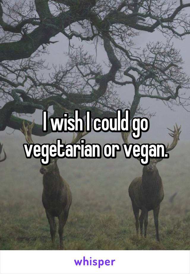 I wish I could go vegetarian or vegan.