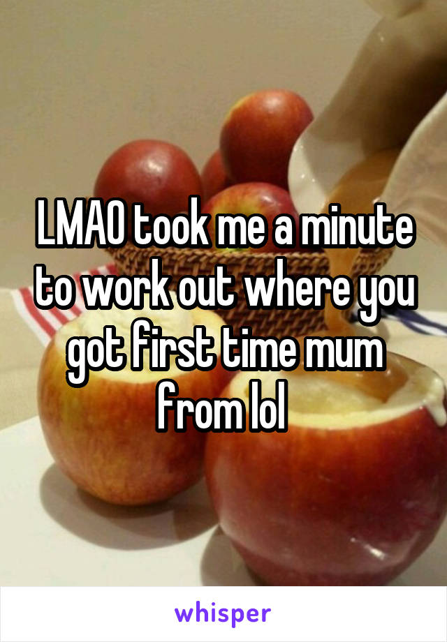 LMAO took me a minute to work out where you got first time mum from lol 