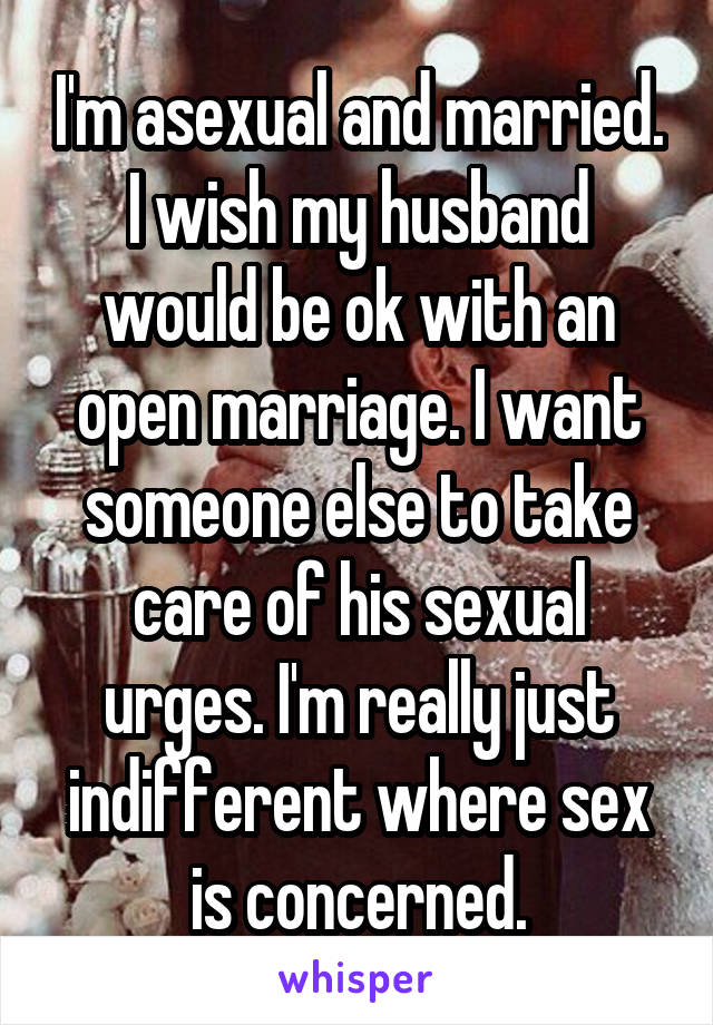 I'm asexual and married. I wish my husband would be ok with an open marriage. I want someone else to take care of his sexual urges. I'm really just indifferent where sex is concerned.