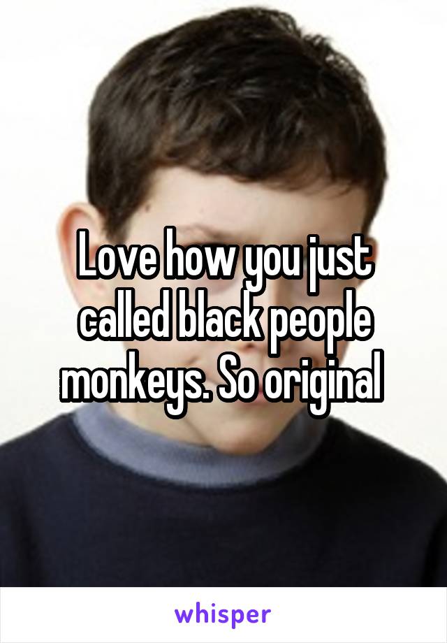 Love how you just called black people monkeys. So original 