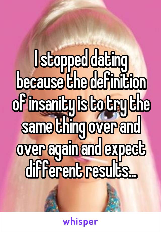 I stopped dating because the definition of insanity is to try the same thing over and over again and expect different results...