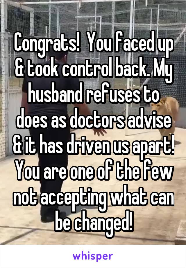 Congrats!  You faced up & took control back. My husband refuses to does as doctors advise & it has driven us apart! You are one of the few not accepting what can be changed!