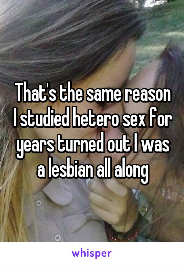 That's the same reason I studied hetero sex for years turned out I was a lesbian all along