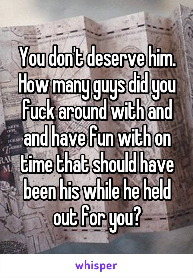 You don't deserve him. How many guys did you fuck around with and and have fun with on time that should have been his while he held out for you?