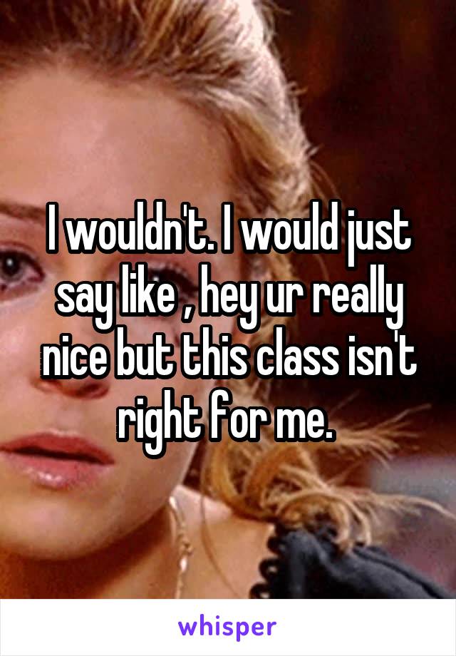 I wouldn't. I would just say like , hey ur really nice but this class isn't right for me. 