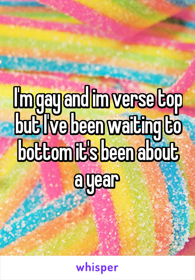 I'm gay and im verse top but I've been waiting to bottom it's been about a year 
