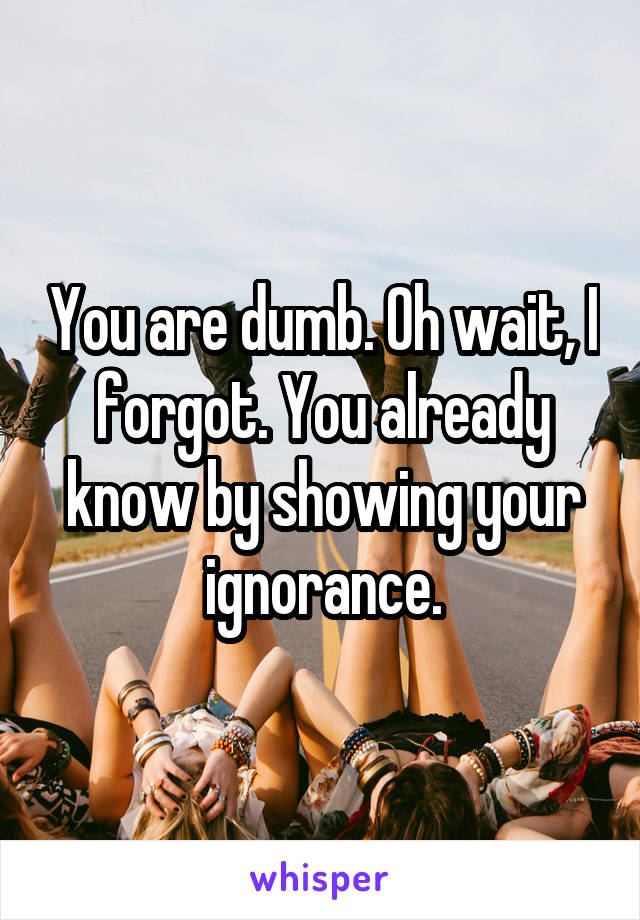 You are dumb. Oh wait, I forgot. You already know by showing your ignorance.