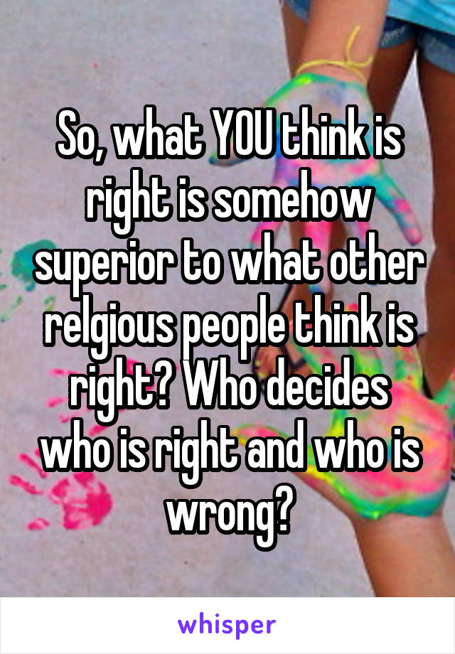 So, what YOU think is right is somehow superior to what other relgious people think is right? Who decides who is right and who is wrong?