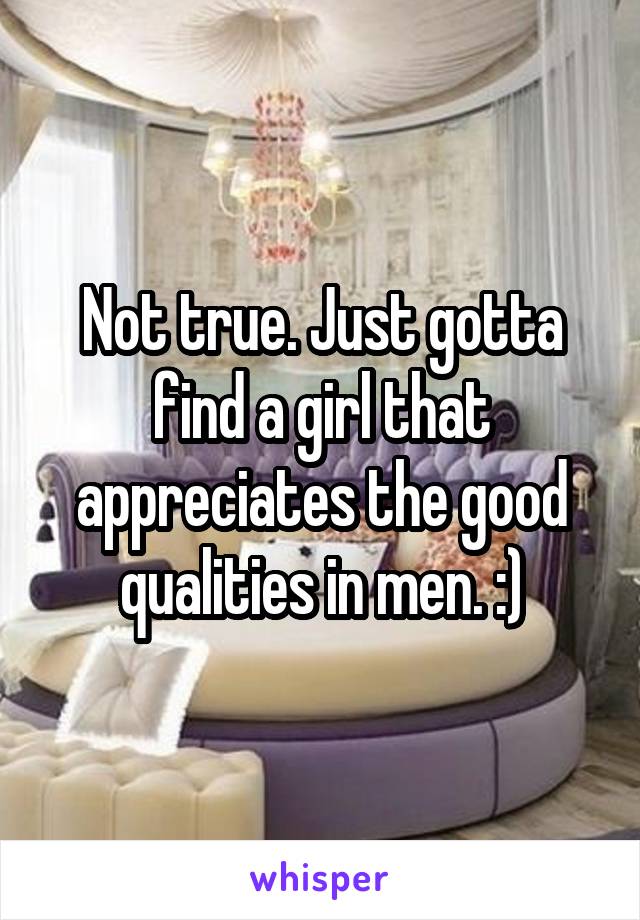 Not true. Just gotta find a girl that appreciates the good qualities in men. :)