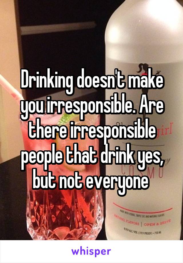 Drinking doesn't make you irresponsible. Are there irresponsible people that drink yes, but not everyone 