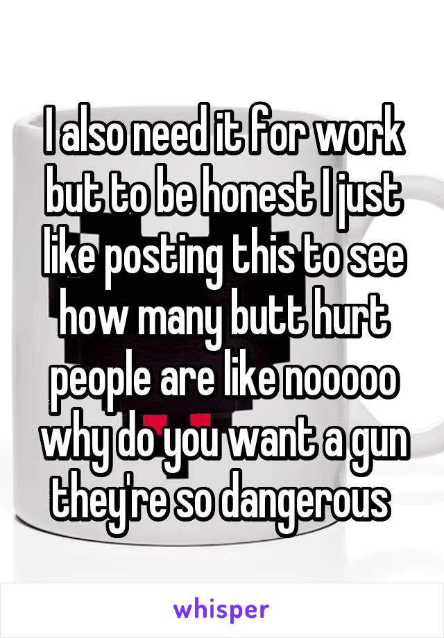 I also need it for work but to be honest I just like posting this to see how many butt hurt people are like nooooo why do you want a gun they're so dangerous 