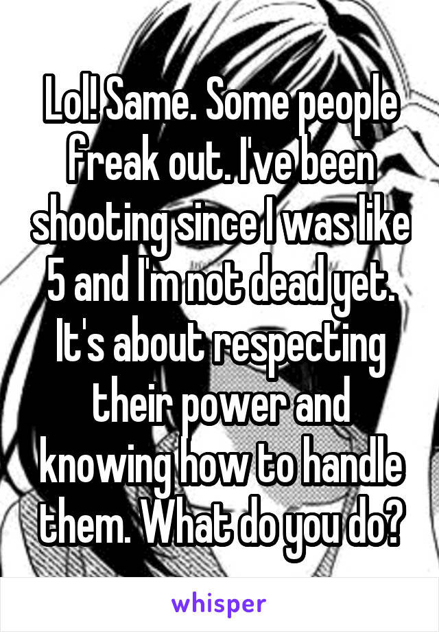 Lol! Same. Some people freak out. I've been shooting since I was like 5 and I'm not dead yet. It's about respecting their power and knowing how to handle them. What do you do?